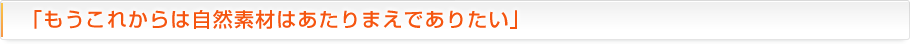 「もうこれからは自然素材はあたりまえでありたい」
